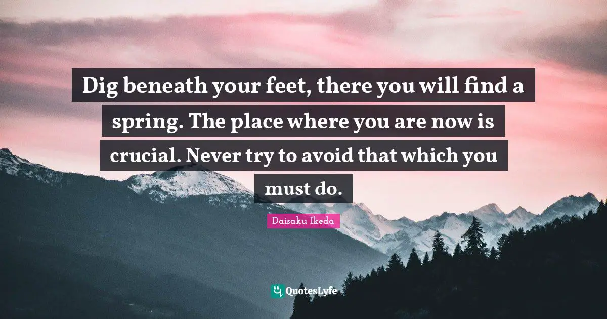 Dig beneath your feet, there you will find a spring. The place where you are now is crucial. Never try to avoid that which you must do.