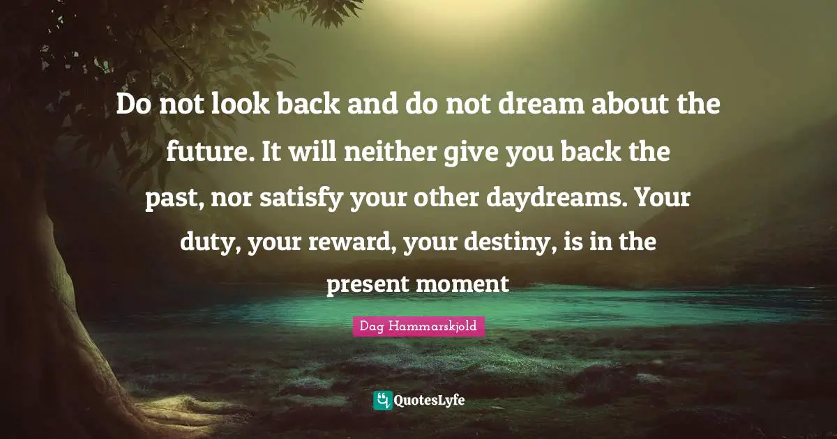 Do not look back and do not dream about the future. It will neither give you back the past, nor satisfy your other daydreams. Your duty, your reward, your destiny, is in the present moment