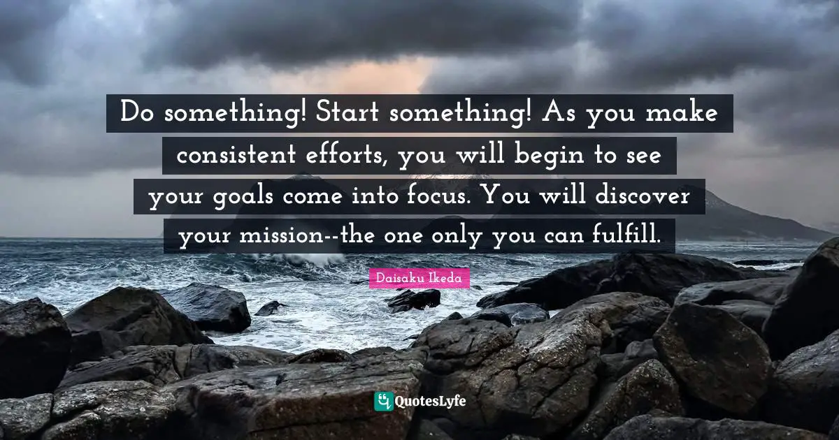 Do something! Start something! As you make consistent efforts, you will begin to see your goals come into focus. You will discover your mission--the one only you can fulfill.