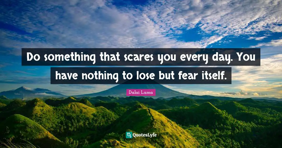 Do something that scares you every day. You have nothing to lose but fear itself.