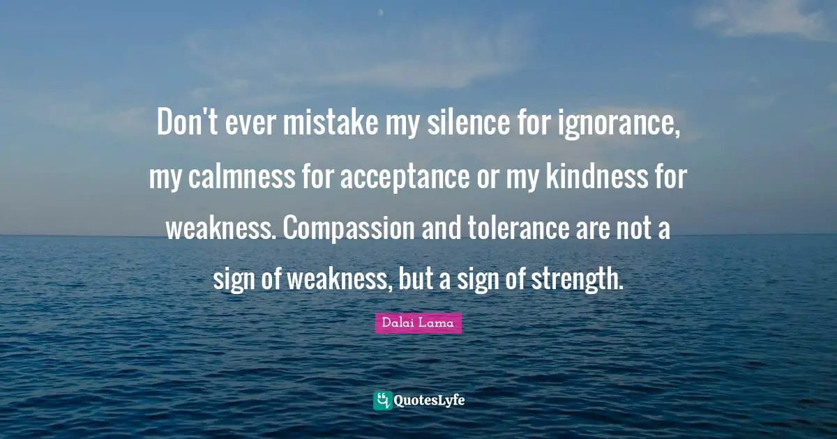 Don't ever mistake my silence for ignorance, my calmness for acceptance or my kindness for weakness. Compassion and tolerance are not a sign of weakness, but a sign of strength.