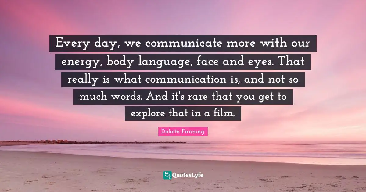 Dakota Fanning Quotes: "Every day, we communicate more with our energy, body language, face and eyes. That really is what communication is, and not so much words. And it's rare that you get to explore that in a film."