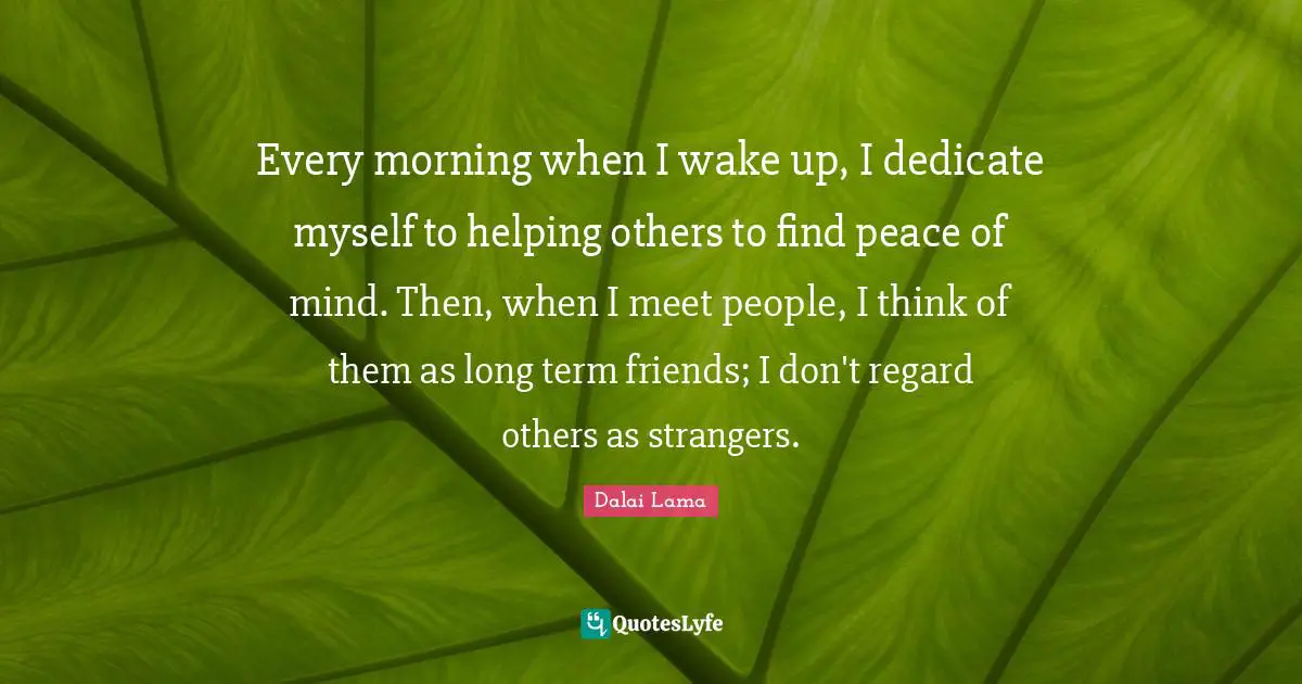 Every morning when I wake up, I dedicate myself to helping others to find peace of mind. Then, when I meet people, I think of them as long term friends; I don't regard others as strangers.