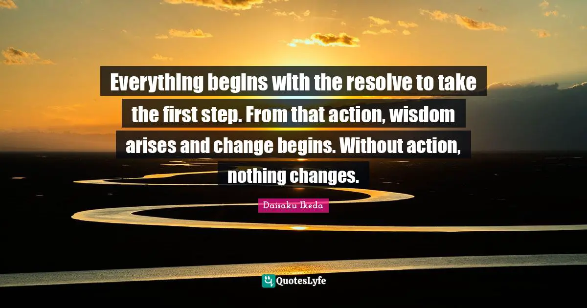 Everything begins with the resolve to take the first step. From that action, wisdom arises and change begins. Without action, nothing changes.