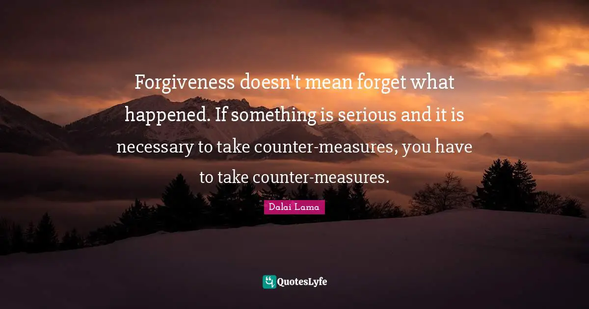 Forgiveness doesn't mean forget what happened. If something is serious and it is necessary to take counter-measures, you have to take counter-measures.