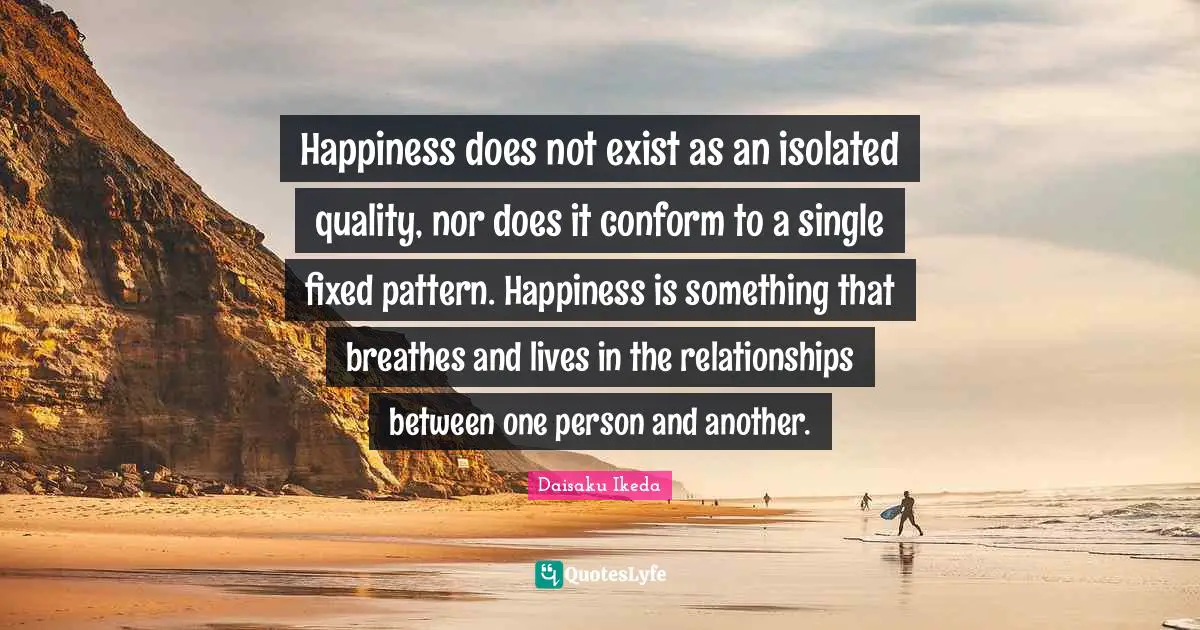 Happiness does not exist as an isolated quality, nor does it conform to a single fixed pattern. Happiness is something that breathes and lives in the relationships between one person and another.