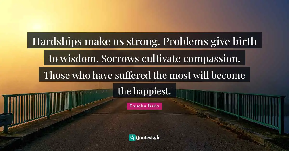 Hardships make us strong. Problems give birth to wisdom. Sorrows cultivate compassion. Those who have suffered the most will become the happiest.
