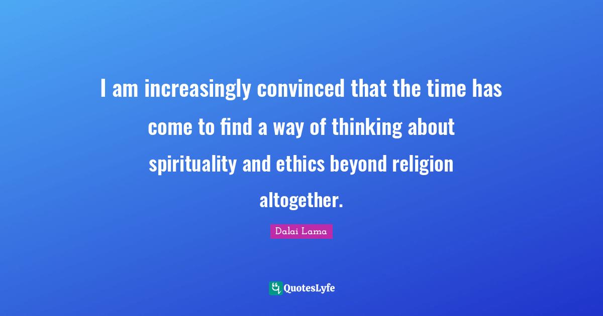 I am increasingly convinced that the time has come to find a way of thinking about spirituality and ethics beyond religion altogether.