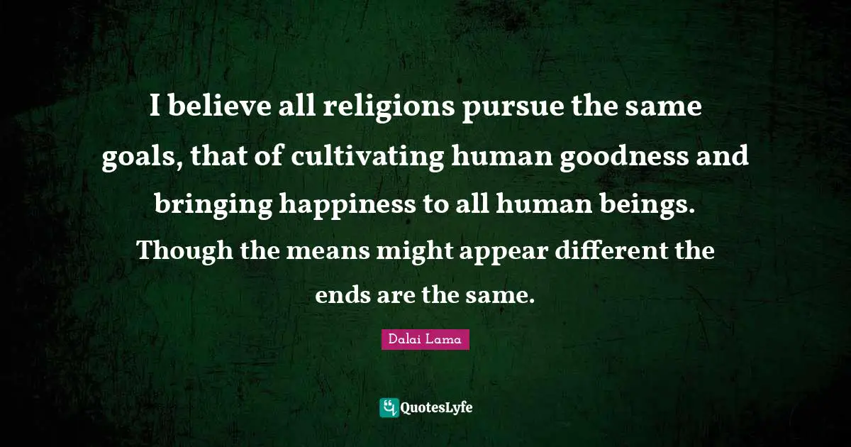 I believe all religions pursue the same goals, that of cultivating human goodness and bringing happiness to all human beings. Though the means might appear different the ends are the same.