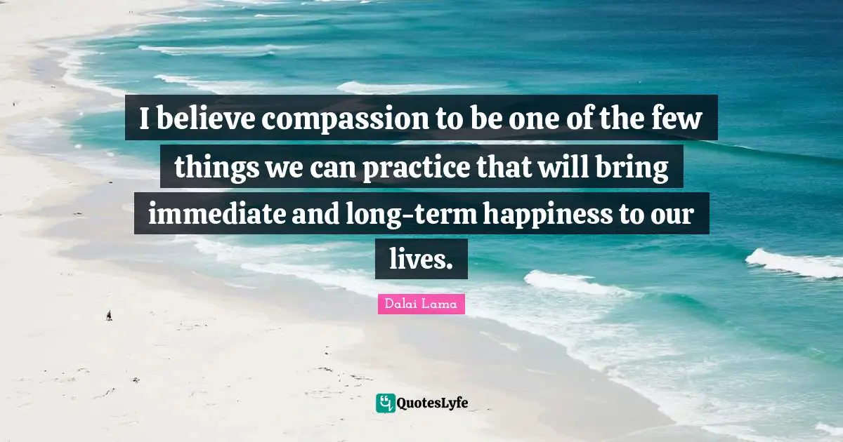 Make Me Happy Quotes: "I believe compassion to be one of the few things we can practice that will bring immediate and long-term happiness to our lives."