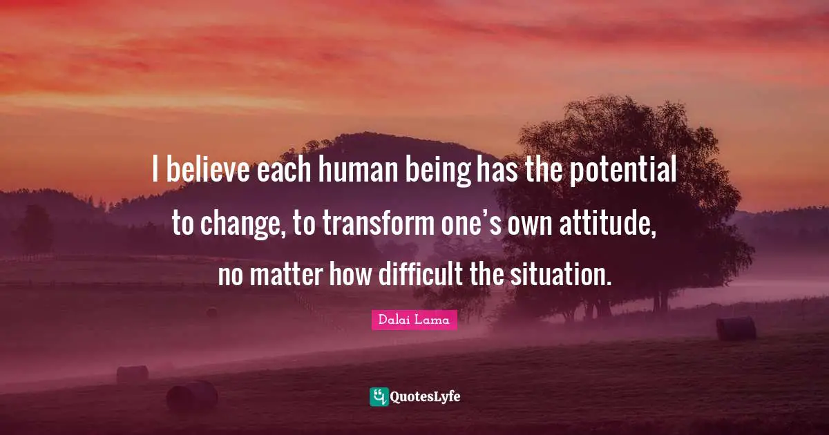 I believe each human being has the potential to change, to transform one’s own attitude, no matter how difficult the situation.