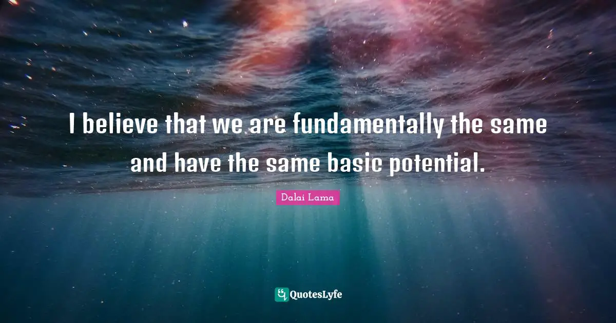 I believe that we are fundamentally the same and have the same basic potential.