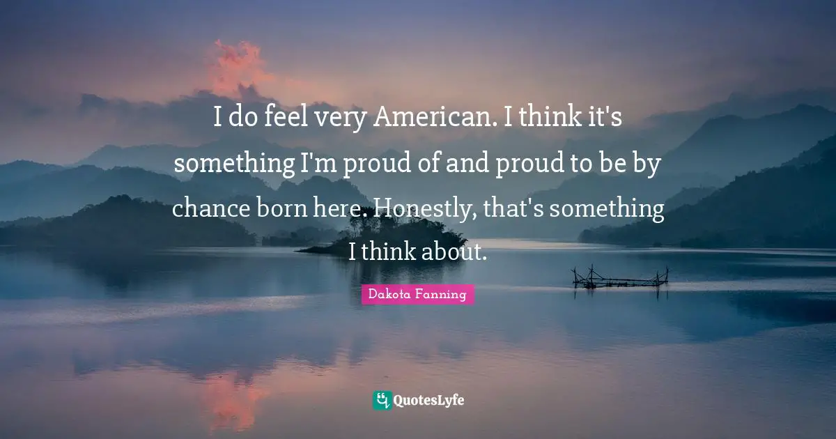 I do feel very American. I think it's something I'm proud of and proud to be by chance born here. Honestly, that's something I think about.