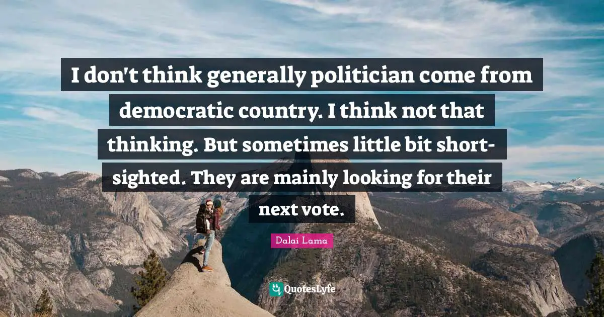 I don't think generally politician come from democratic country. I think not that thinking. But sometimes little bit short-sighted. They are mainly looking for their next vote.
