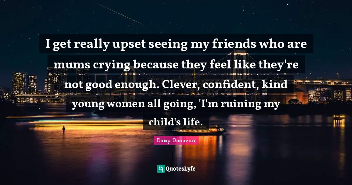 I get really upset seeing my friends who are mums crying because they feel like they're not good enough. Clever, confident, kind young women all going, 'I'm ruining my child's life.
