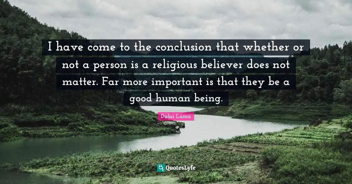 I have come to the conclusion that whether or not a person is a religious believer does not matter. Far more important is that they be a good human being.