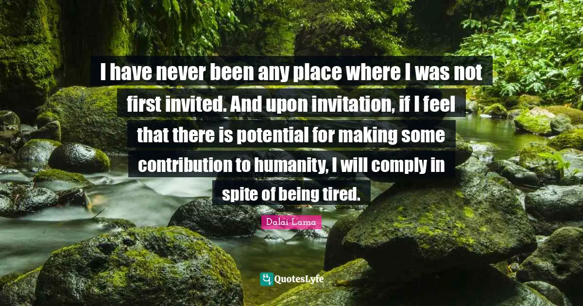 I have never been any place where I was not first invited. And upon invitation, if I feel that there is potential for making some contribution to humanity, I will comply in spite of being tired.