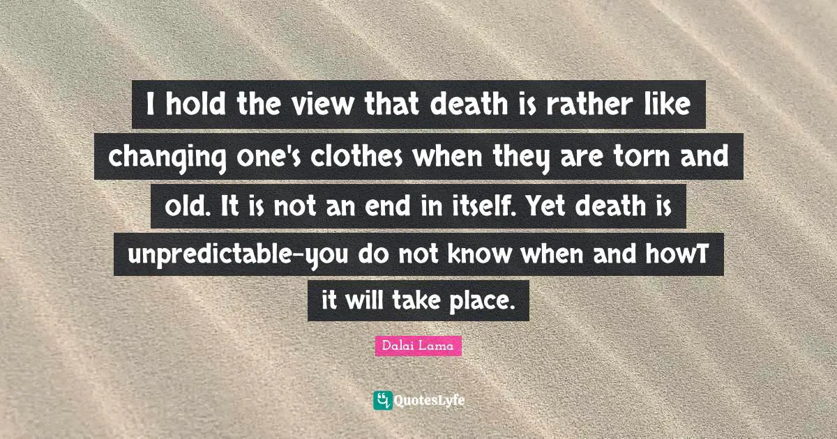I hold the view that death is rather like changing one's clothes when they are torn and old. It is not an end in itself. Yet death is unpredictable-you do not know when and howT it will take place.