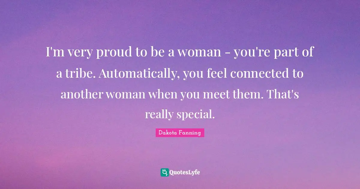 Dakota Fanning Quotes: "I'm very proud to be a woman - you're part of a tribe. Automatically, you feel connected to another woman when you meet them. That's really special."