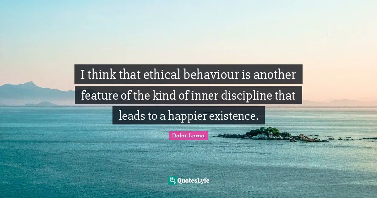 I think that ethical behaviour is another feature of the kind of inner discipline that leads to a happier existence.