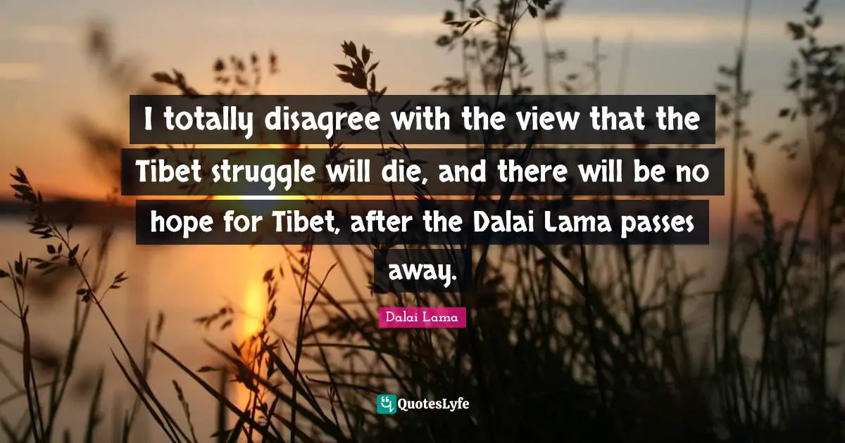 I totally disagree with the view that the Tibet struggle will die, and there will be no hope for Tibet, after the Dalai Lama passes away.