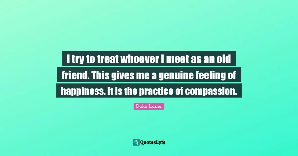 I try to treat whoever I meet as an old friend. This gives me a genuine feeling of happiness. It is the practice of compassion.