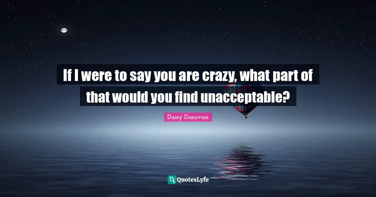 If I were to say you are crazy, what part of that would you find unacceptable?