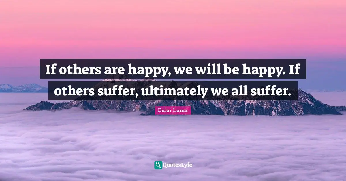 If others are happy, we will be happy. If others suffer, ultimately we all suffer.