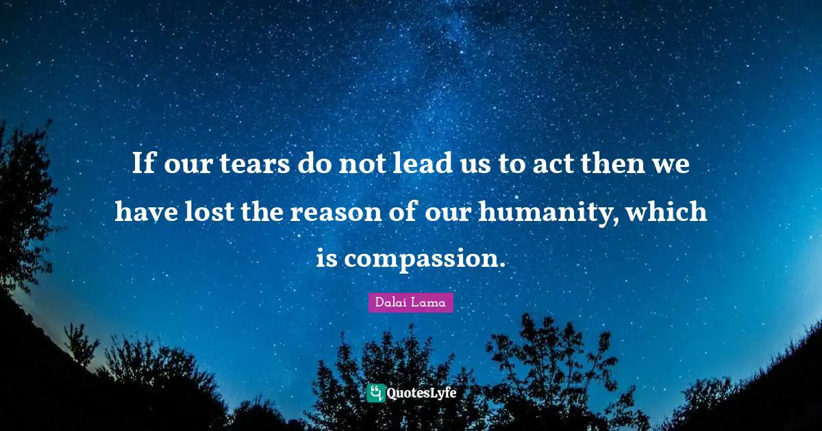 If our tears do not lead us to act then we have lost the reason of our humanity, which is compassion.
