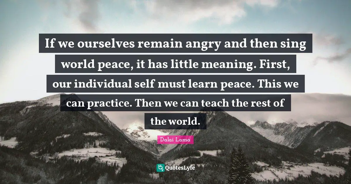 If we ourselves remain angry and then sing world peace, it has little meaning. First, our individual self must learn peace. This we can practice. Then we can teach the rest of the world.