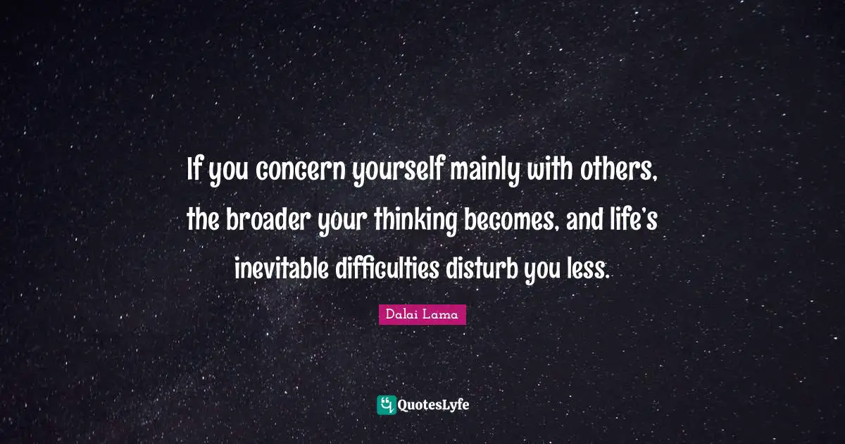 If you concern yourself mainly with others, the broader your thinking becomes, and life’s inevitable difficulties disturb you less.
