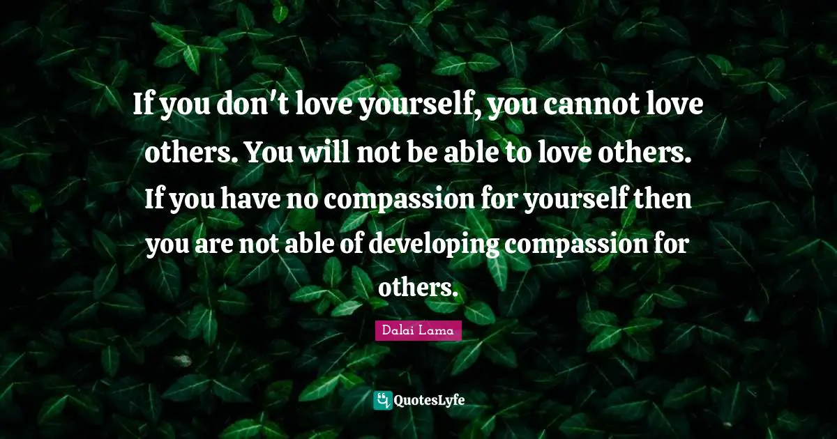 Dalai Lama Quotes: "If you don't love yourself, you cannot love others. You will not be able to love others. If you have no compassion for yourself then you are not able of developing compassion for others."