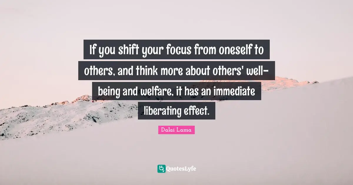 If you shift your focus from oneself to others, and think more about others' well-being and welfare, it has an immediate liberating effect.
