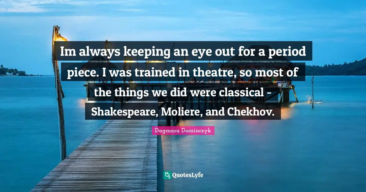Im always keeping an eye out for a period piece. I was trained in theatre, so most of the things we did were classical - Shakespeare, Moliere, and Chekhov.