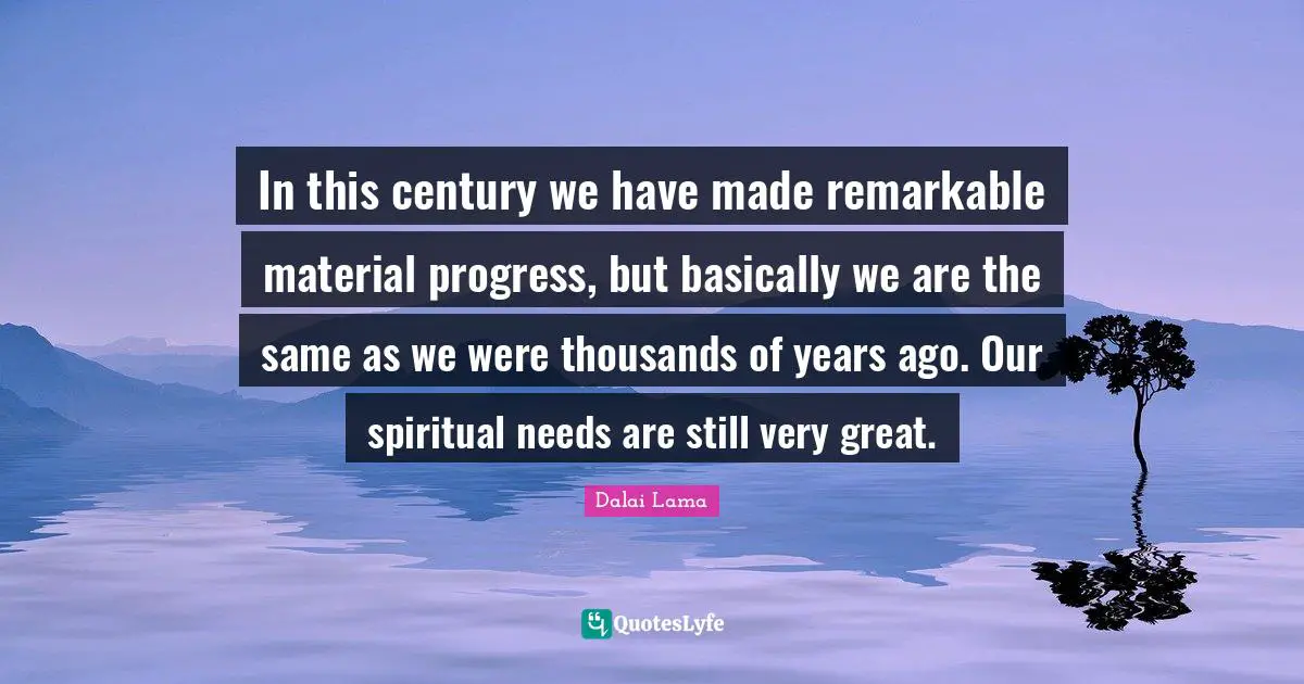 HH DALAI LAMA Quotes: "In this century we have made remarkable material progress, but basically we are the same as we were thousands of years ago. Our spiritual needs are still very great."