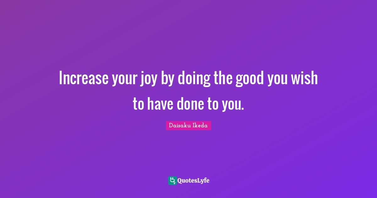 Increase your joy by doing the good you wish to have done to you.