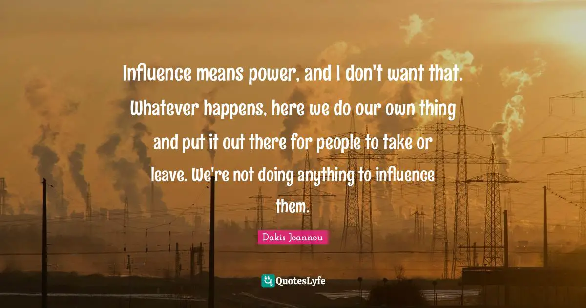 Influence means power, and I don't want that. Whatever happens, here we do our own thing and put it out there for people to take or leave. We're not doing anything to influence them.