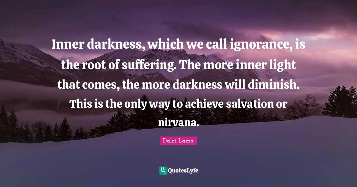 Inner Darkness Quotes: "Inner darkness, which we call ignorance, is the root of suffering. The more inner light that comes, the more darkness will diminish. This is the only way to achieve salvation or nirvana."