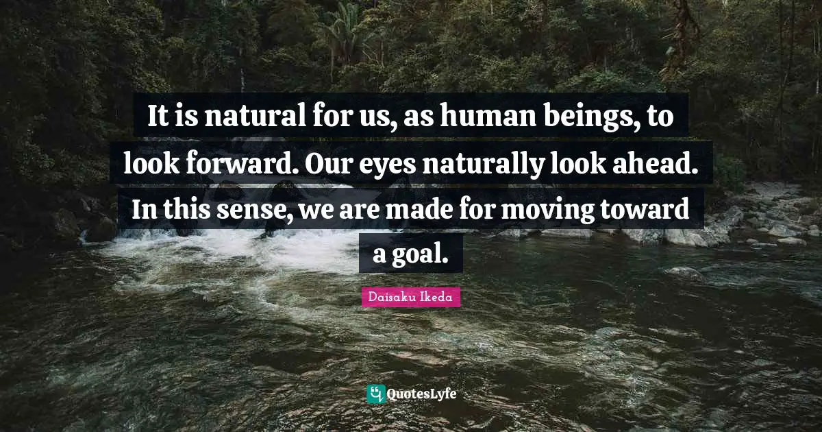 It is natural for us, as human beings, to look forward. Our eyes naturally look ahead. In this sense, we are made for moving toward a goal.