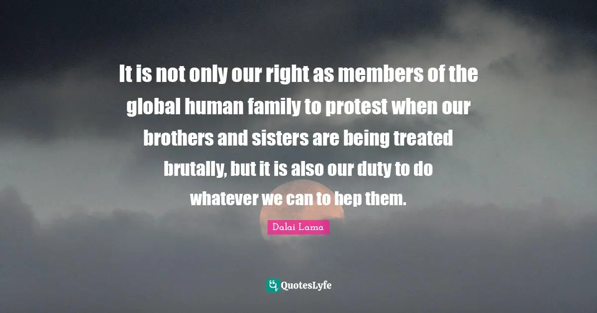 It is not only our right as members of the global human family to protest when our brothers and sisters are being treated brutally, but it is also our duty to do whatever we can to hep them.