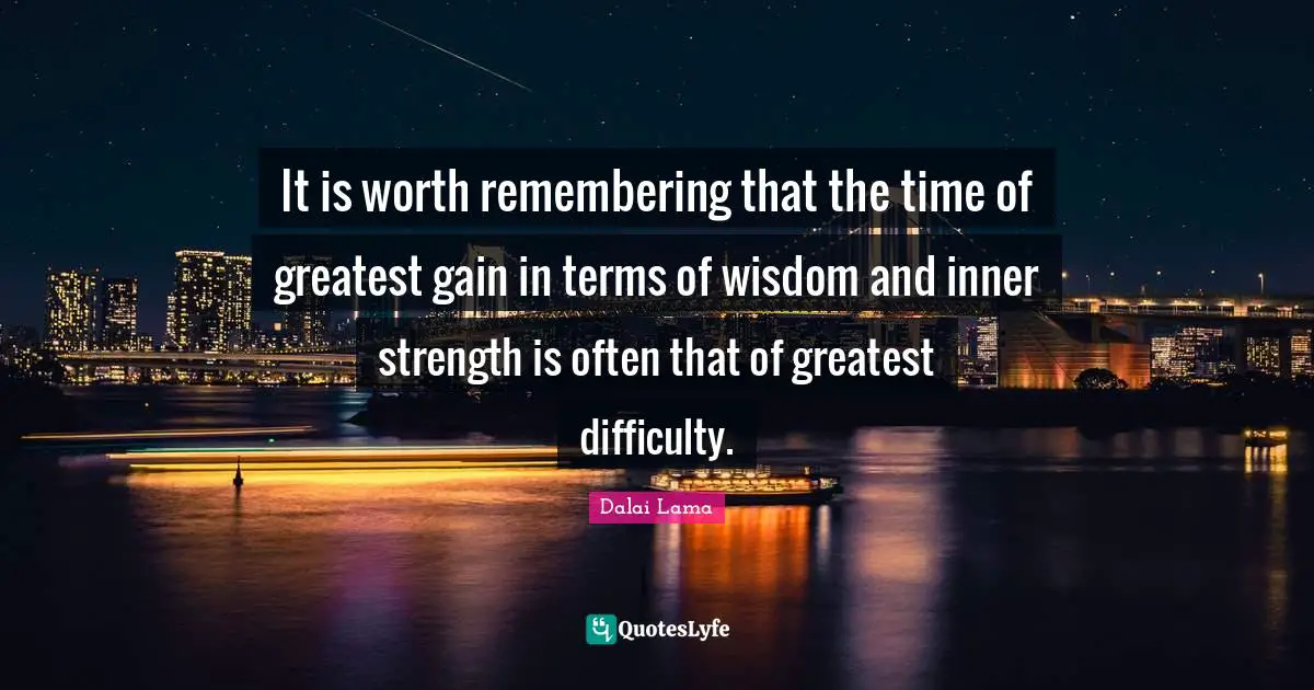 It is worth remembering that the time of greatest gain in terms of wisdom and inner strength is often that of greatest difficulty.