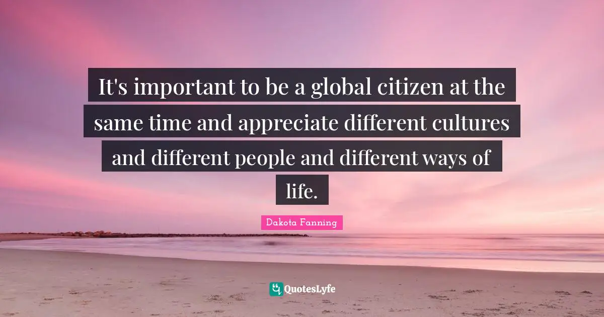 It's important to be a global citizen at the same time and appreciate different cultures and different people and different ways of life.