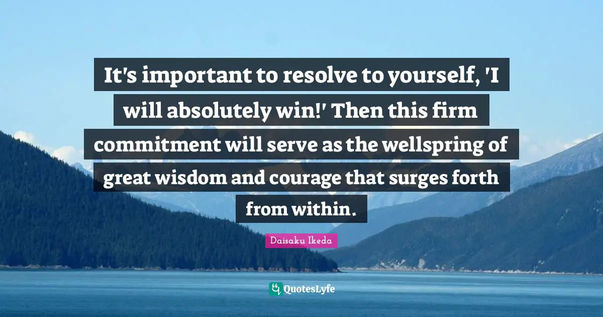 It's important to resolve to yourself, 'I will absolutely win!' Then this firm commitment will serve as the wellspring of great wisdom and courage that surges forth from within.