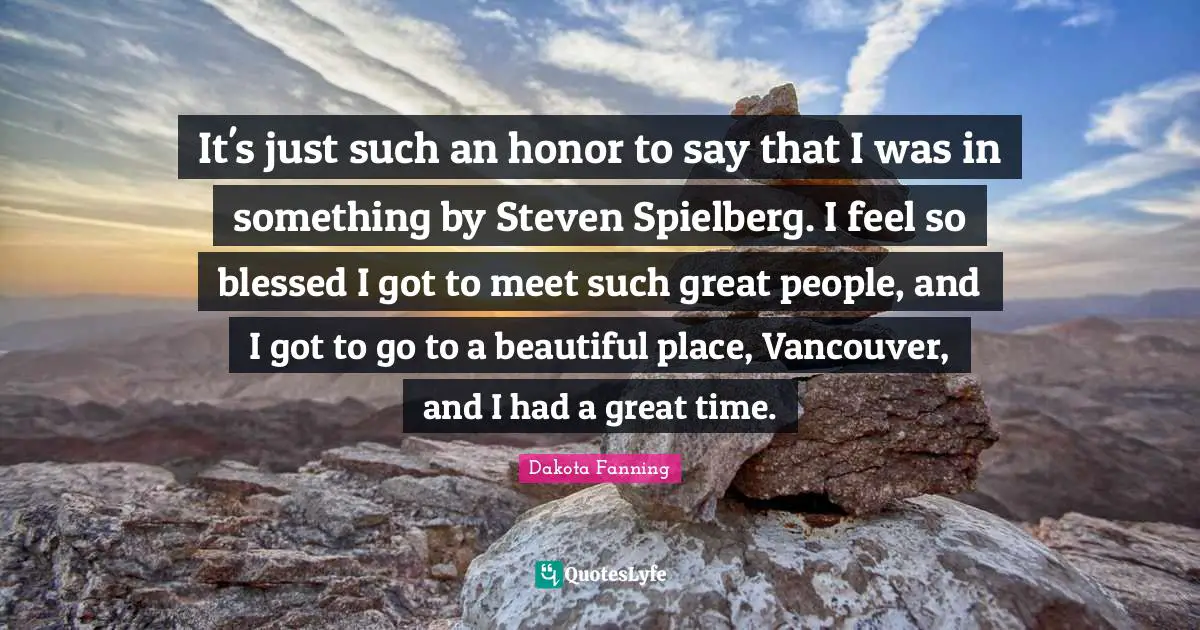Dakota Fanning Quotes: "It's just such an honor to say that I was in something by Steven Spielberg. I feel so blessed I got to meet such great people, and I got to go to a beautiful place, Vancouver, and I had a great time."