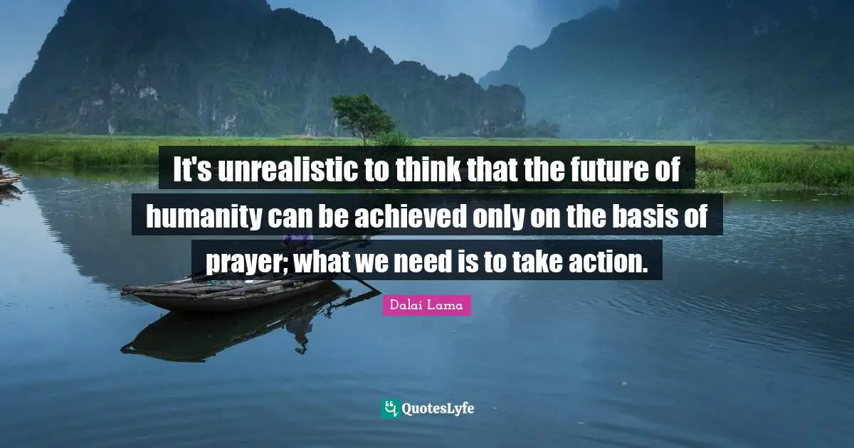 It's unrealistic to think that the future of humanity can be achieved only on the basis of prayer; what we need is to take action.
