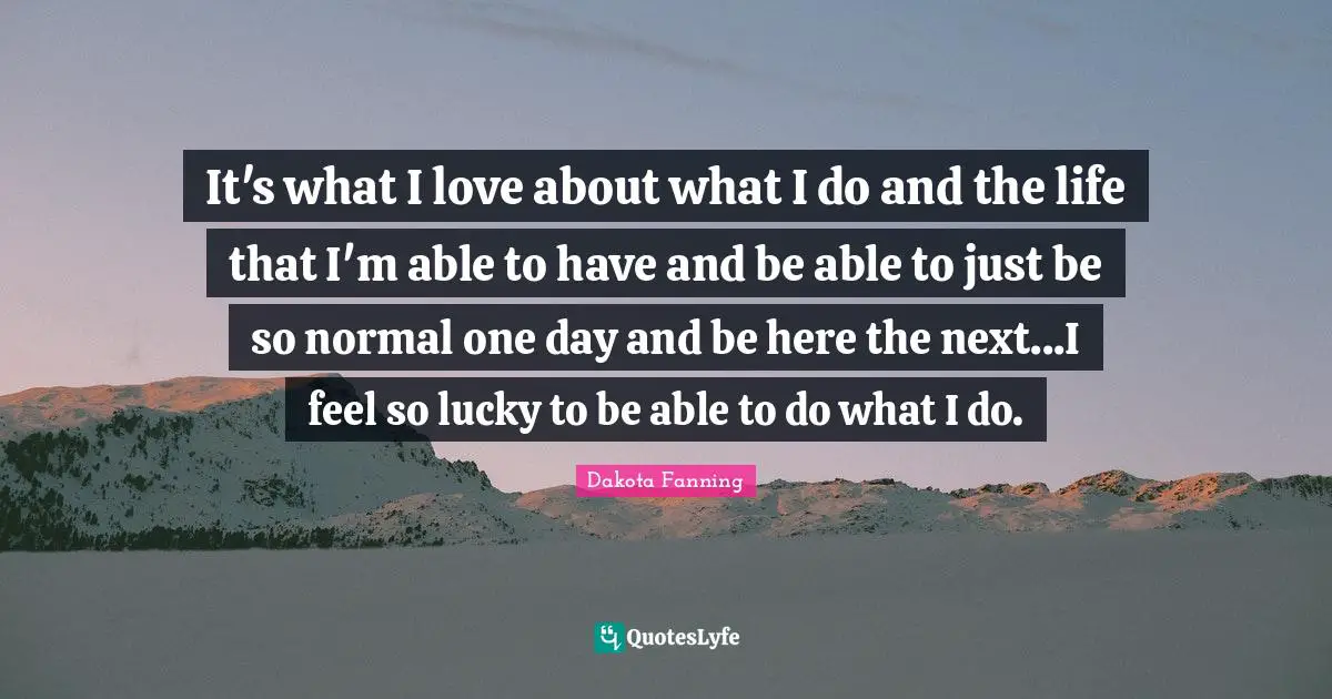 Dakota Fanning Quotes: "It's what I love about what I do and the life that I'm able to have and be able to just be so normal one day and be here the next...I feel so lucky to be able to do what I do."
