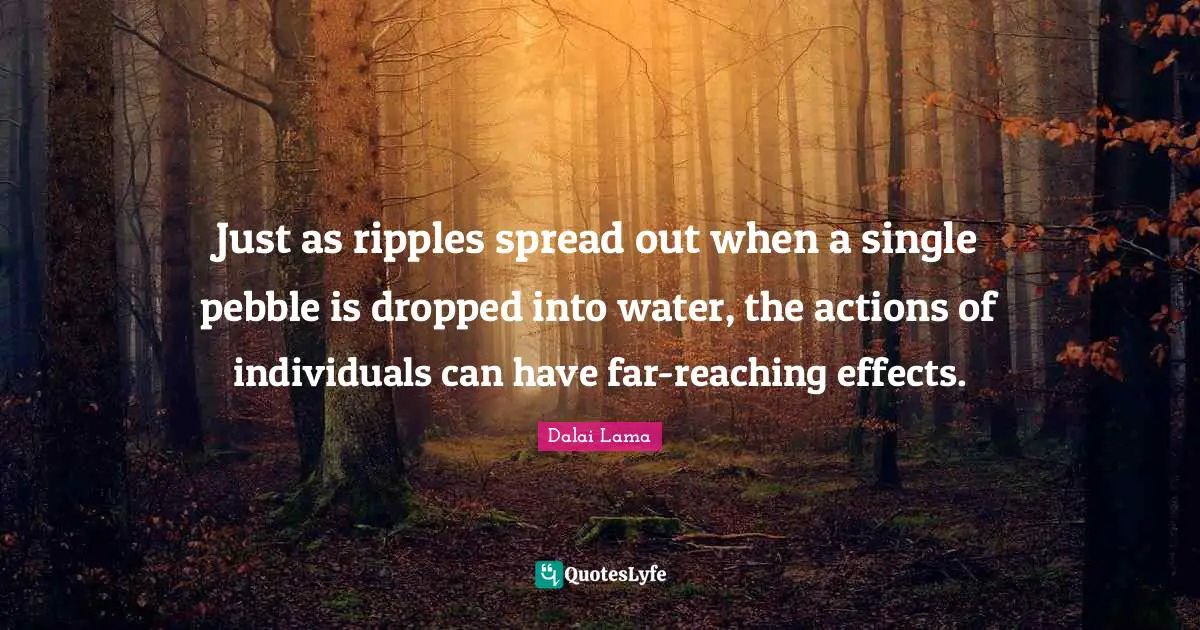Dalai Lama Quotes: "Just as ripples spread out when a single pebble is dropped into water, the actions of individuals can have far-reaching effects."