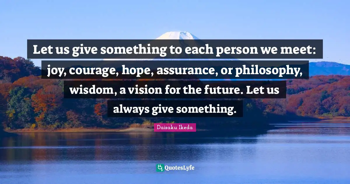 Let us give something to each person we meet: joy, courage, hope, assurance, or philosophy, wisdom, a vision for the future. Let us always give something.