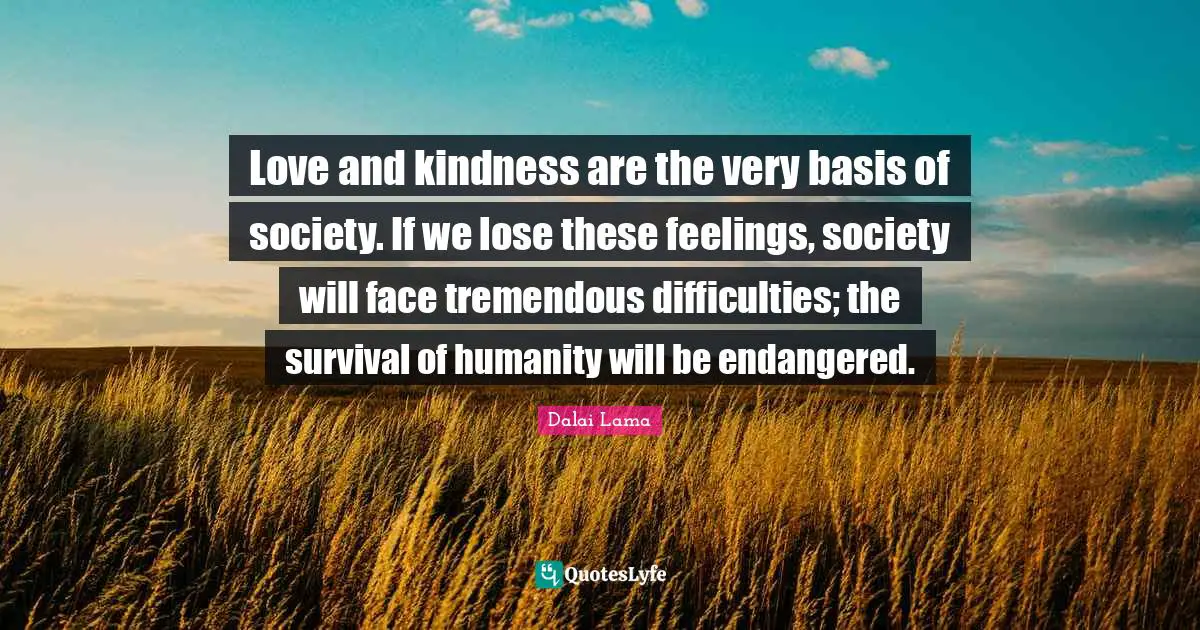 Love and kindness are the very basis of society. If we lose these feelings, society will face tremendous difficulties; the survival of humanity will be endangered.
