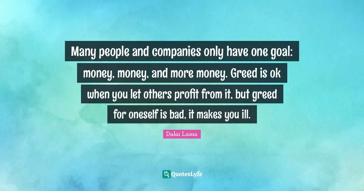 Many people and companies only have one goal: money, money, and more money. Greed is ok when you let others profit from it, but greed for oneself is bad, it makes you ill.